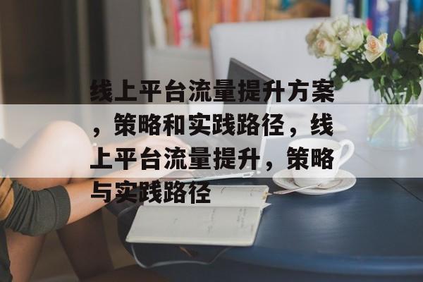 线上平台流量提升方案,策略和实践路径,线上平台流量提升,策略与实践路径 线上平台流量提升方案,策略和实践路径,线上平台流量提升,策略与实践路径