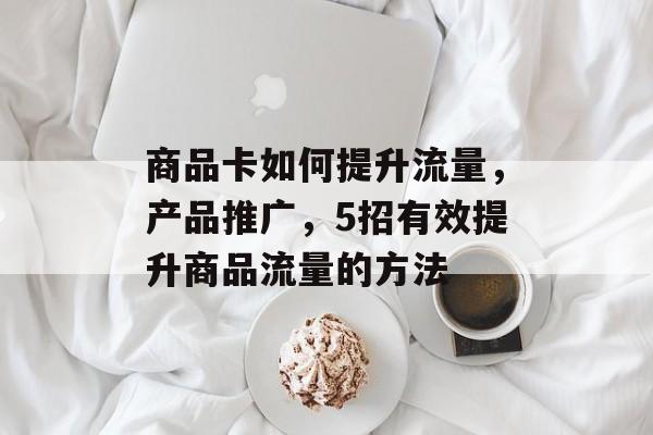 商品卡如何提升流量,产品推广,5招有效提升商品流量的方法 商品卡如何提升流量,产品推广,5招有效提升商品流量的方法