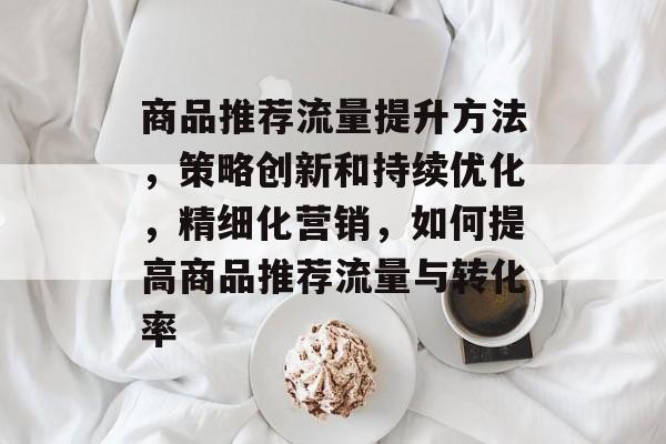 商品推荐流量提升方法,策略创新和持续优化,精细化营销,如何提高商品推荐流量与转化率 商品推荐流量提升方法,策略创新和持续优化,精细化营销,如何提高商品推荐流量与转化率