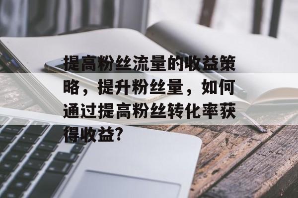 提高粉丝流量的收益策略,提升粉丝量,如何通过提高粉丝转化率获得收益? 提高粉丝流量的收益策略,提升粉丝量,如何通过提高粉丝转化率获得收益?