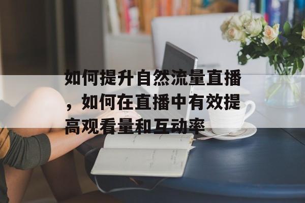 如何提升自然流量直播,如何在直播中有效提高观看量和互动率 如何提升自然流量直播,如何在直播中有效提高观看量和互动率