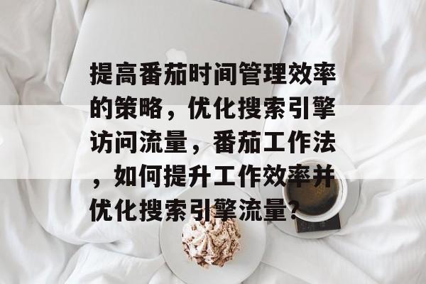 提高番茄时间管理效率的策略,优化搜索引擎访问流量,番茄工作法,如何提升工作效率并优化搜索引擎流量? 提高番茄时间管理效率的策略,优化搜索引擎访问流量,番茄工作法,如何提升工作效率并优化搜索引擎流量?