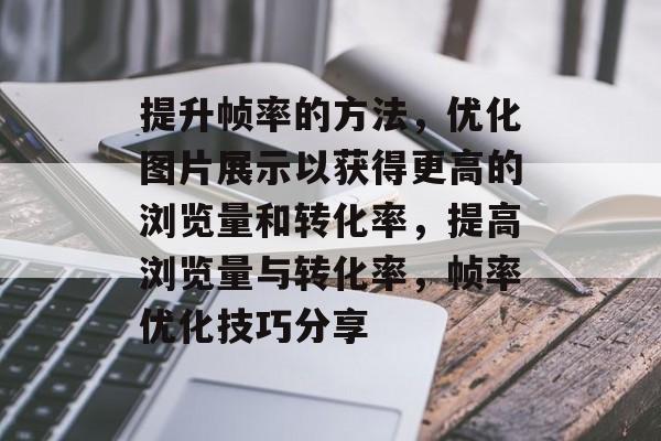 提升帧率的方法,优化图片展示以获得更高的浏览量和转化率,提高浏览量与转化率,帧率优化技巧分享 提升帧率的方法,优化图片展示以获得更高的浏览量和转化率,提高浏览量与转化率,帧率优化技巧分享