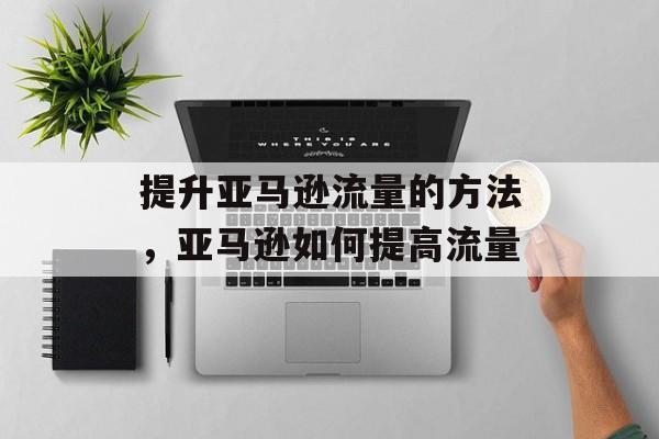 提升亚马逊流量的方法,亚马逊如何提高流量 提升亚马逊流量的方法,亚马逊如何提高流量