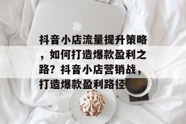 抖音小店流量提升策略,如何打造爆款盈利之路?抖音小店营销战,打造爆款盈利路径 抖音小店流量提升策略,如何打造爆款盈利之路?抖音小店营销战,打造爆款盈利路径