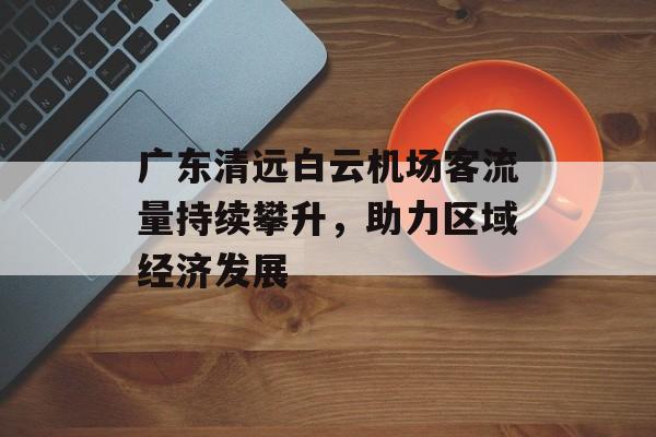 广东清远白云机场客流量持续攀升,助力区域经济发展 广东清远白云机场客流量持续攀升,助力区域经济发展