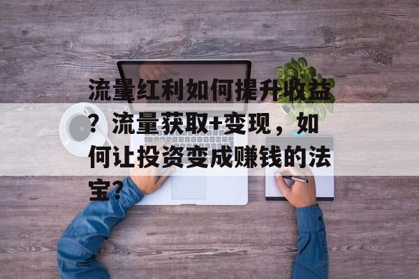 流量红利如何提升收益?流量获取+变现,如何让投资变成赚钱的法宝? 流量红利如何提升收益?流量获取+变现,如何让投资变成赚钱的法宝?