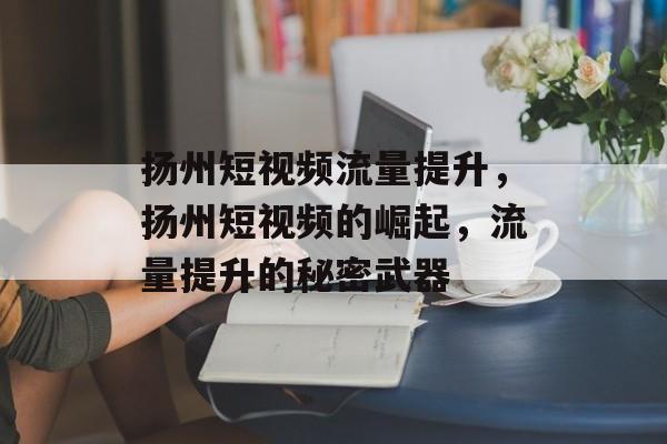 扬州短视频流量提升,扬州短视频的崛起,流量提升的秘密武器 扬州短视频流量提升,扬州短视频的崛起,流量提升的秘密武器