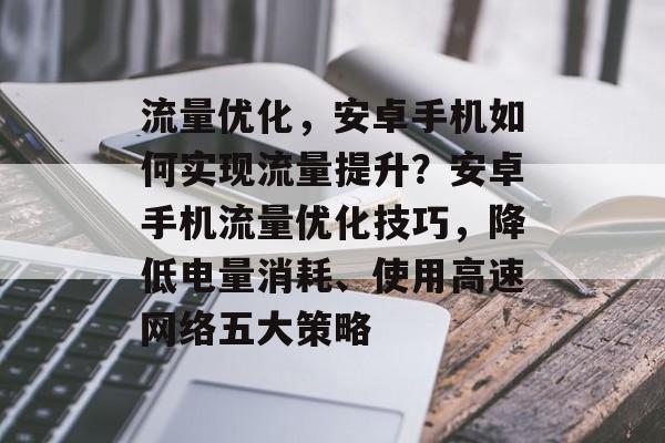 流量优化，安卓手机如何实现流量提升？安卓手机流量优化技巧，降低电量消耗、使用高速网络五大策略
