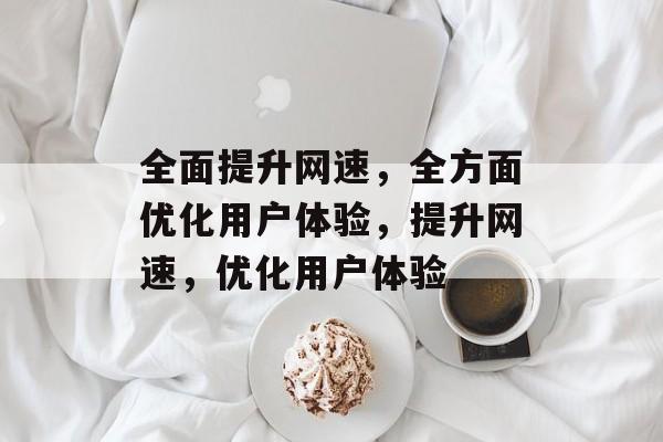 全面提升网速,全方面优化用户体验,提升网速,优化用户体验 全面提升网速,全方面优化用户体验,提升网速,优化用户体验
