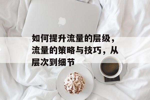 如何提升流量的层级,流量的策略与技巧,从层次到细节 如何提升流量的层级,流量的策略与技巧,从层次到细节