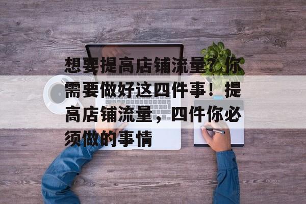 想要提高店铺流量?你需要做好这四件事!提高店铺流量,四件你必须做的事情 想要提高店铺流量?你需要做好这四件事!提高店铺流量,四件你必须做的事情