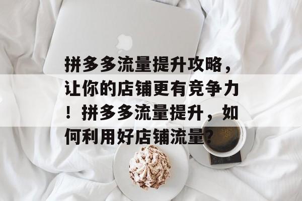 拼多多流量提升攻略,让你的店铺更有竞争力!拼多多流量提升,如何利用好店铺流量? 拼多多流量提升攻略,让你的店铺更有竞争力!拼多多流量提升,如何利用好店铺流量?