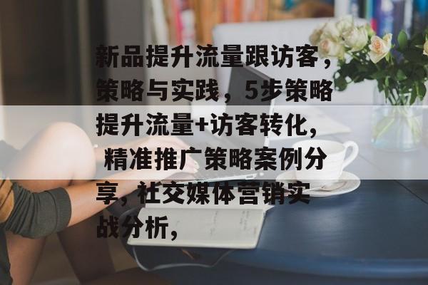 新品提升流量跟访客，策略与实践，5步策略提升流量+访客转化, 精准推广策略案例分享, 社交媒体营销实战分析,