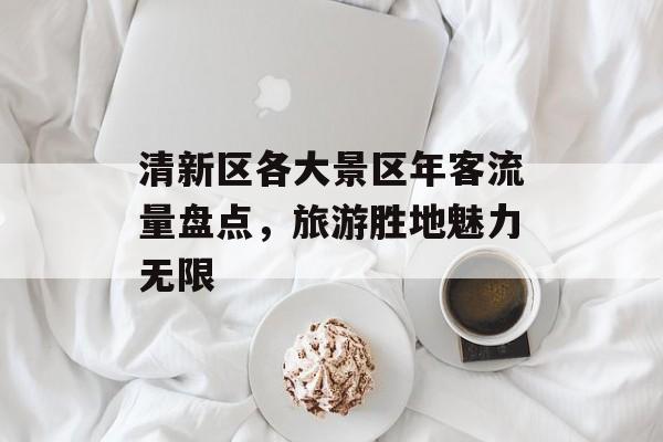 清新区各大景区年客流量盘点,旅游胜地魅力无限 清新区各大景区年客流量盘点,旅游胜地魅力无限