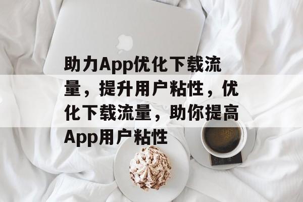 助力App优化下载流量,提升用户粘性,优化下载流量,助你提高App用户粘性 助力App优化下载流量,提升用户粘性,优化下载流量,助你提高App用户粘性