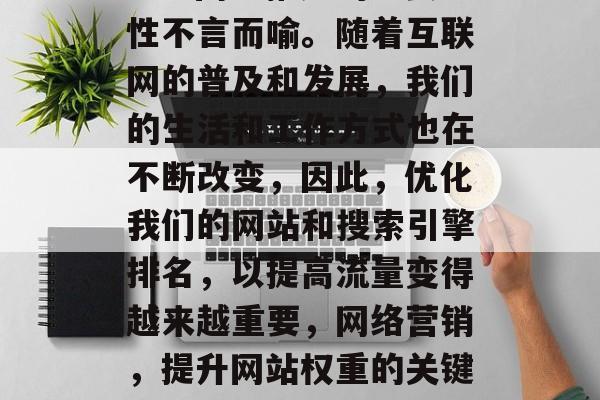 SEO网络推广的重要性不言而喻。随着互联网的普及和发展,我们的生活和工作方式也在不断改变,因此,优化我们的网站和搜索引擎排名,以提高流量变得越来越重要,网络营销,提升网站权重的关键要素 SEO网络推广的重要性不言而喻。随着互联网的普及和发展,我们的生活和工作方式也在不断改变,因此,优化我们的网站和搜索引擎排名,以提高流量变得越来越重要,网络营销,提升网站权重的关键要素