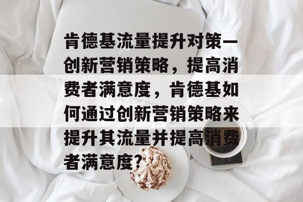 肯德基流量提升对策—创新营销策略,提高消费者满意度,肯德基如何通过创新营销策略来提升其流量并提高消费者满意度? 肯德基流量提升对策—创新营销策略,提高消费者满意度,肯德基如何通过创新营销策略来提升其流量并提高消费者满意度?