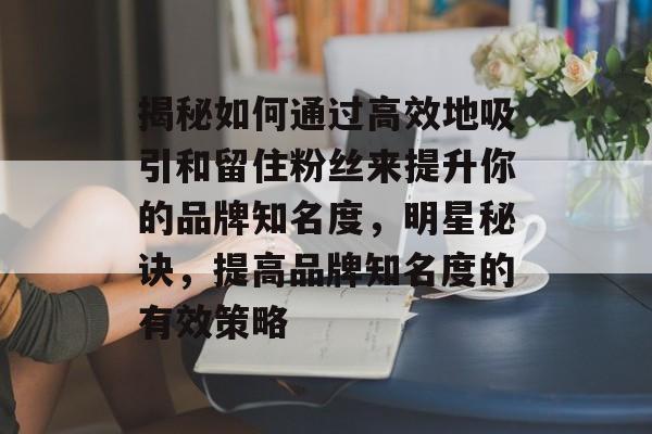 揭秘如何通过高效地吸引和留住粉丝来提升你的品牌知名度,明星秘诀,提高品牌知名度的有效策略 揭秘如何通过高效地吸引和留住粉丝来提升你的品牌知名度,明星秘诀,提高品牌知名度的有效策略