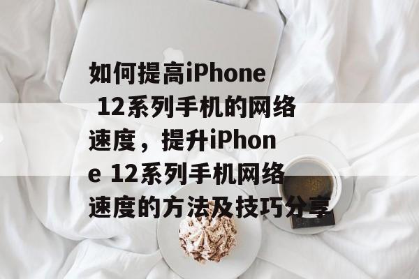如何提高iPhone 12系列手机的网络速度,提升iPhone 12系列手机网络速度的方法及技巧分享 如何提高iPhone 12系列手机的网络速度,提升iPhone 12系列手机网络速度的方法及技巧分享