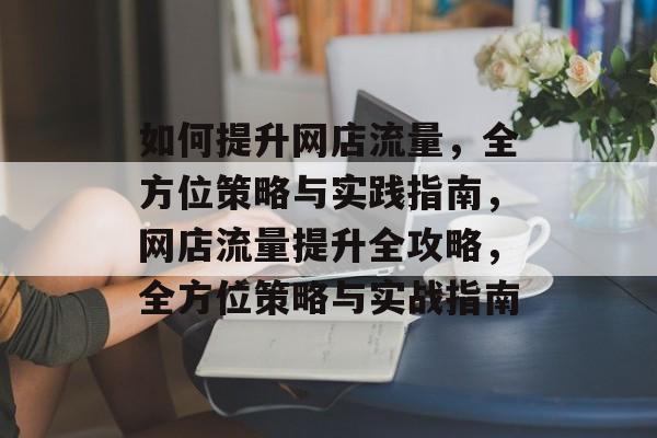 如何提升网店流量,全方位策略与实践指南,网店流量提升全攻略,全方位策略与实战指南 如何提升网店流量,全方位策略与实践指南,网店流量提升全攻略,全方位策略与实战指南