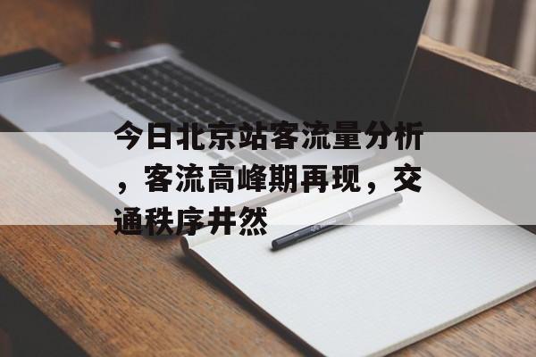 今日北京站客流量分析，客流高峰期再现，交通秩序井然