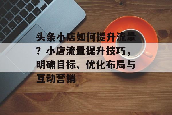 头条小店如何提升流量?小店流量提升技巧,明确目标、优化布局与互动营销 头条小店如何提升流量?小店流量提升技巧,明确目标、优化布局与互动营销