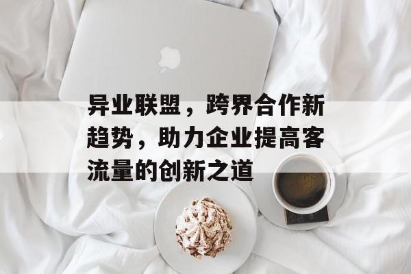 异业联盟，跨界合作新趋势，助力企业提高客流量的创新之道
