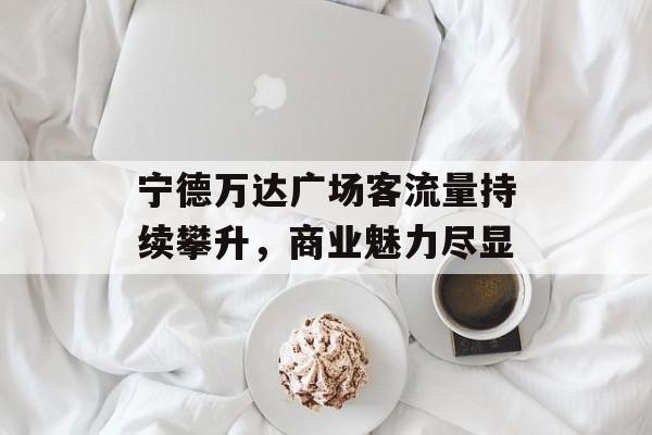 宁德万达广场客流量持续攀升,商业魅力尽显 宁德万达广场客流量持续攀升,商业魅力尽显
