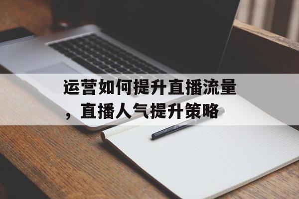 运营如何提升直播流量,直播人气提升策略 运营如何提升直播流量,直播人气提升策略
