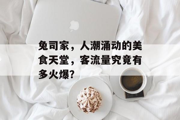 兔司家,人潮涌动的美食天堂,客流量究竟有多火爆? 兔司家,人潮涌动的美食天堂,客流量究竟有多火爆?