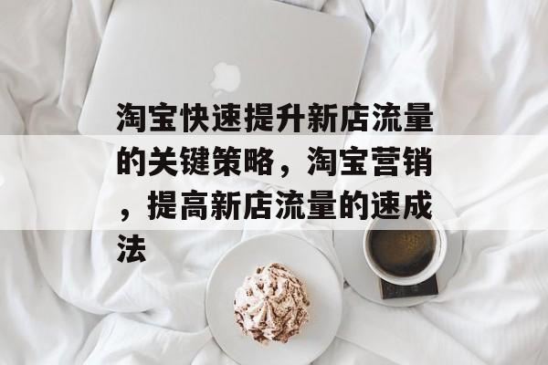 淘宝快速提升新店流量的关键策略,淘宝营销,提高新店流量的速成法 淘宝快速提升新店流量的关键策略,淘宝营销,提高新店流量的速成法