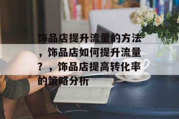 饰品店提升流量的方法，饰品店如何提升流量？，饰品店提高转化率的策略分析