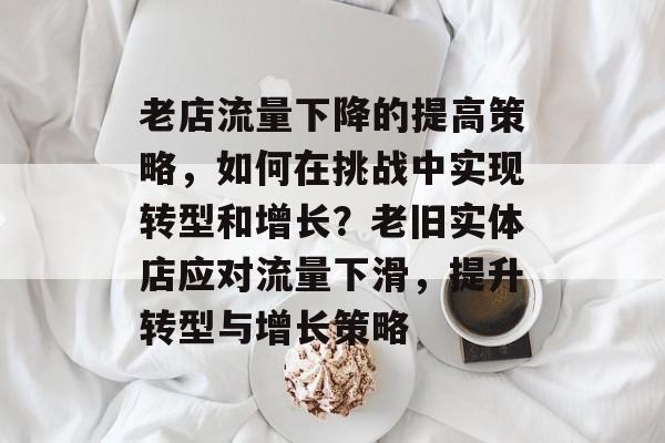 老店流量下降的提高策略,如何在挑战中实现转型和增长?老旧实体店应对流量下滑,提升转型与增长策略 老店流量下降的提高策略,如何在挑战中实现转型和增长?老旧实体店应对流量下滑,提升转型与增长策略