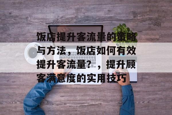 饭店提升客流量的策略与方法,饭店如何有效提升客流量?,提升顾客满意度的实用技巧 饭店提升客流量的策略与方法,饭店如何有效提升客流量?,提升顾客满意度的实用技巧