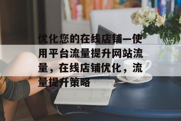 优化您的在线店铺—使用平台流量提升网站流量,在线店铺优化,流量提升策略 优化您的在线店铺—使用平台流量提升网站流量,在线店铺优化,流量提升策略