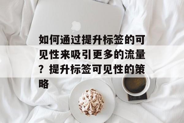 如何通过提升标签的可见性来吸引更多的流量？提升标签可见性的策略