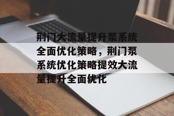 荆门大流量提升泵系统全面优化策略,荆门泵系统优化策略提效大流量提升全面优化 荆门大流量提升泵系统全面优化策略,荆门泵系统优化策略提效大流量提升全面优化