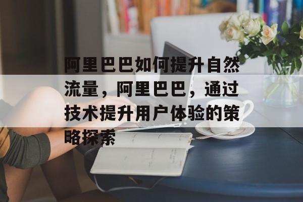 阿里巴巴如何提升自然流量,阿里巴巴,通过技术提升用户体验的策略探索 阿里巴巴如何提升自然流量,阿里巴巴,通过技术提升用户体验的策略探索