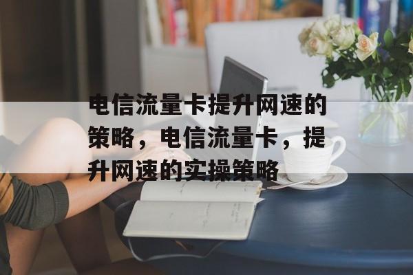 电信流量卡提升网速的策略,电信流量卡,提升网速的实操策略 电信流量卡提升网速的策略,电信流量卡,提升网速的实操策略