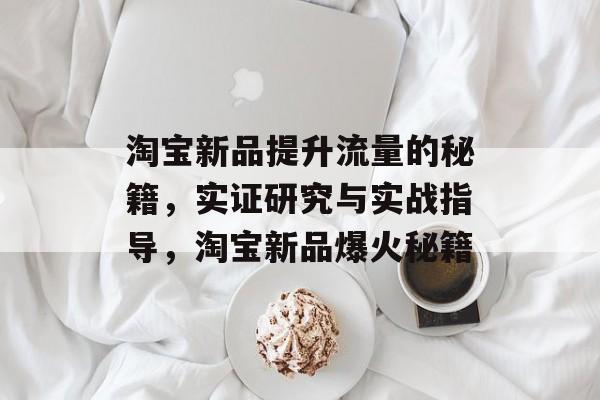 淘宝新品提升流量的秘籍,实证研究与实战指导,淘宝新品爆火秘籍 淘宝新品提升流量的秘籍,实证研究与实战指导,淘宝新品爆火秘籍