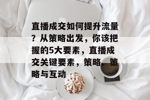 直播成交如何提升流量?从策略出发,你该把握的5大要素,直播成交关键要素,策略、策略与互动 直播成交如何提升流量?从策略出发,你该把握的5大要素,直播成交关键要素,策略、策略与互动
