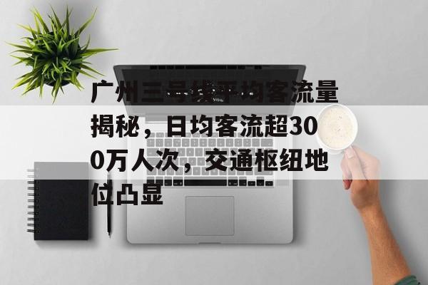 广州三号线平均客流量揭秘,日均客流超300万人次,交通枢纽地位凸显 广州三号线平均客流量揭秘,日均客流超300万人次,交通枢纽地位凸显