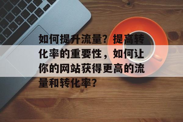 如何提升流量?提高转化率的重要性,如何让你的网站获得更高的流量和转化率? 如何提升流量?提高转化率的重要性,如何让你的网站获得更高的流量和转化率?