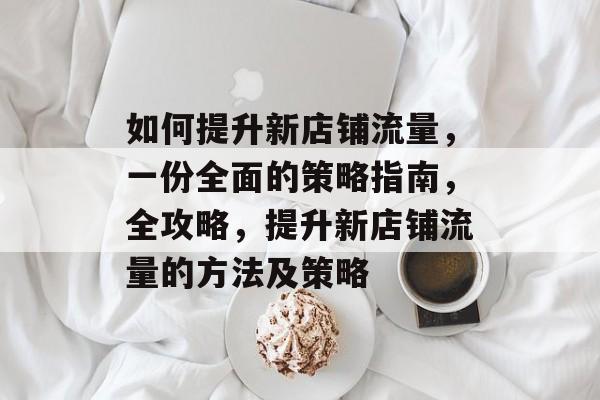 如何提升新店铺流量,一份全面的策略指南,全攻略,提升新店铺流量的方法及策略 如何提升新店铺流量,一份全面的策略指南,全攻略,提升新店铺流量的方法及策略