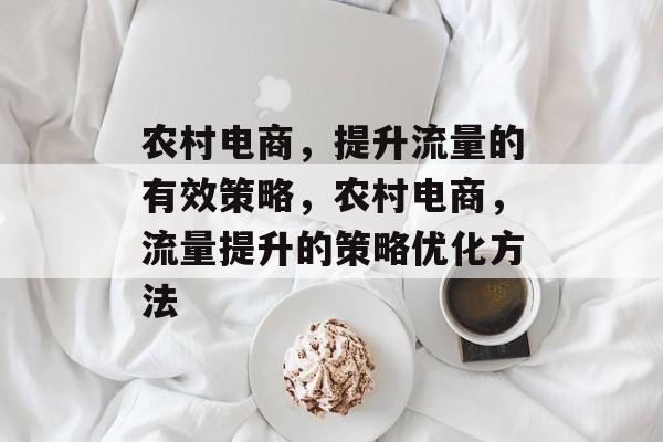 农村电商,提升流量的有效策略,农村电商,流量提升的策略优化方法 农村电商,提升流量的有效策略,农村电商,流量提升的策略优化方法