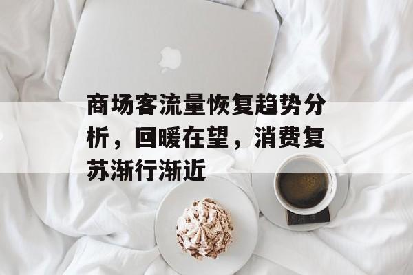 商场客流量恢复趋势分析,回暖在望,消费复苏渐行渐近 商场客流量恢复趋势分析,回暖在望,消费复苏渐行渐近