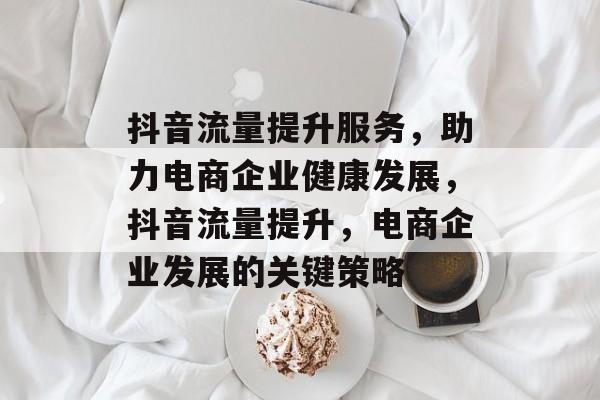抖音流量提升服务,助力电商企业健康发展,抖音流量提升,电商企业发展的关键策略 抖音流量提升服务,助力电商企业健康发展,抖音流量提升,电商企业发展的关键策略