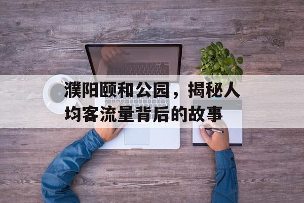 濮阳颐和公园,揭秘人均客流量背后的故事 濮阳颐和公园,揭秘人均客流量背后的故事