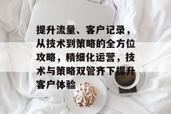 提升流量、客户记录，从技术到策略的全方位攻略，精细化运营，技术与策略双管齐下提升客户体验